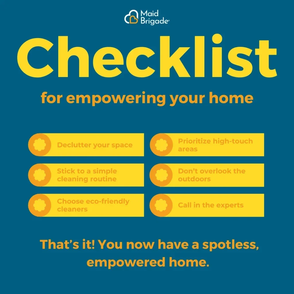 Checklist for empowering your home: Declutter your space, Prioritize high touch areas, stick to a simple routine, don't overlook the outdoors, choose eco-friendly cleaners, and call in the experts at maid brigade
