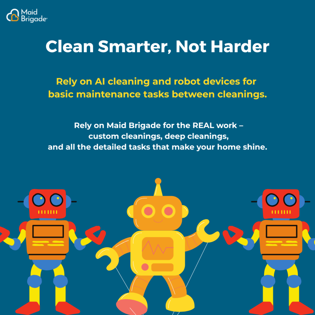 Clean Smarter, Not Harder. Rely on AI cleaning and robot devices for basic maintenance tasks between cleanings. Rely on Maid Brigade for the REAL work - custom cleanings, deep cleanings, and all the detailed tasks that make your home shine.